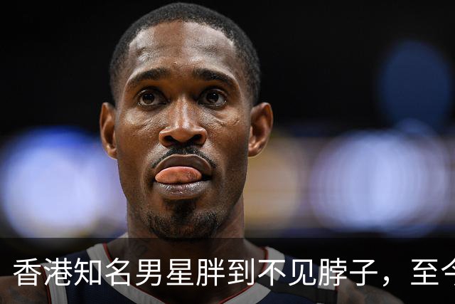香港知名男星胖到不见脖子，至今单身未婚未育，因一句话事业尽毁